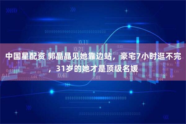 中国星配资 郭晶晶见她靠边站，豪宅7小时逛不完，31岁的她才是顶级名媛