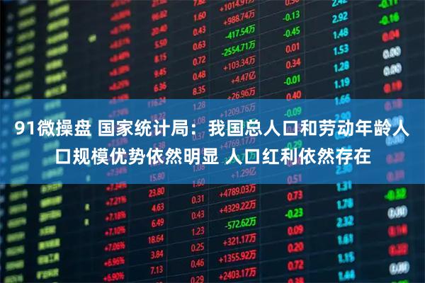 91微操盘 国家统计局：我国总人口和劳动年龄人口规模优势依然明显 人口红利依然存在