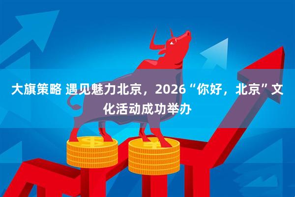 大旗策略 遇见魅力北京，2026“你好，北京”文化活动成功举办