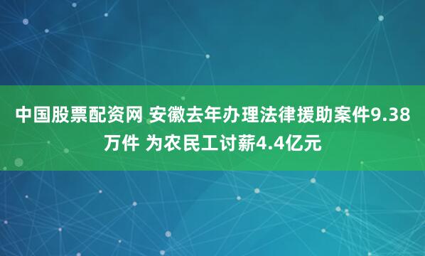 中国股票配资网 安徽去年办理法律援助案件9.38万件 为农民工讨薪4.4亿元