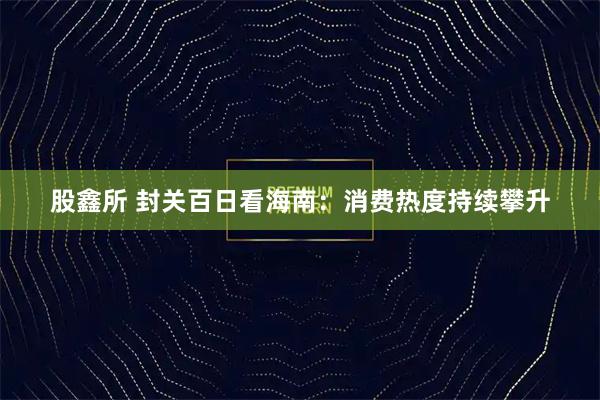 股鑫所 封关百日看海南：消费热度持续攀升