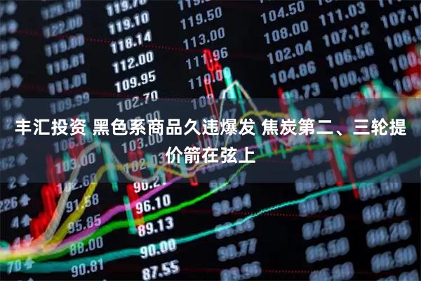 丰汇投资 黑色系商品久违爆发 焦炭第二、三轮提价箭在弦上