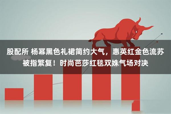 股配所 杨幂黑色礼裙简约大气，惠英红金色流苏被指繁复！时尚芭莎红毯双姝气场对决