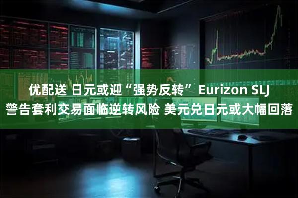 优配送 日元或迎“强势反转” Eurizon SLJ警告套利交易面临逆转风险 美元兑日元或大幅回落