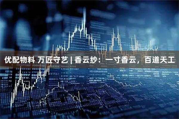 优配物料 万匠守艺 | 香云纱：一寸香云，百道天工