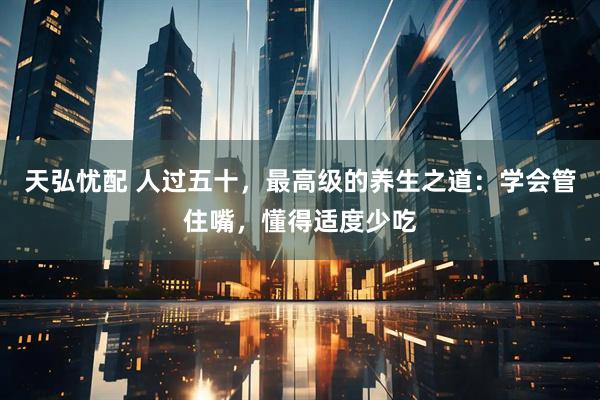 天弘忧配 人过五十，最高级的养生之道：学会管住嘴，懂得适度少吃