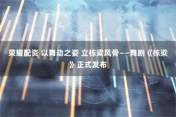 荣耀配资 以舞动之姿 立栋梁风骨——舞剧《栋梁》正式发布